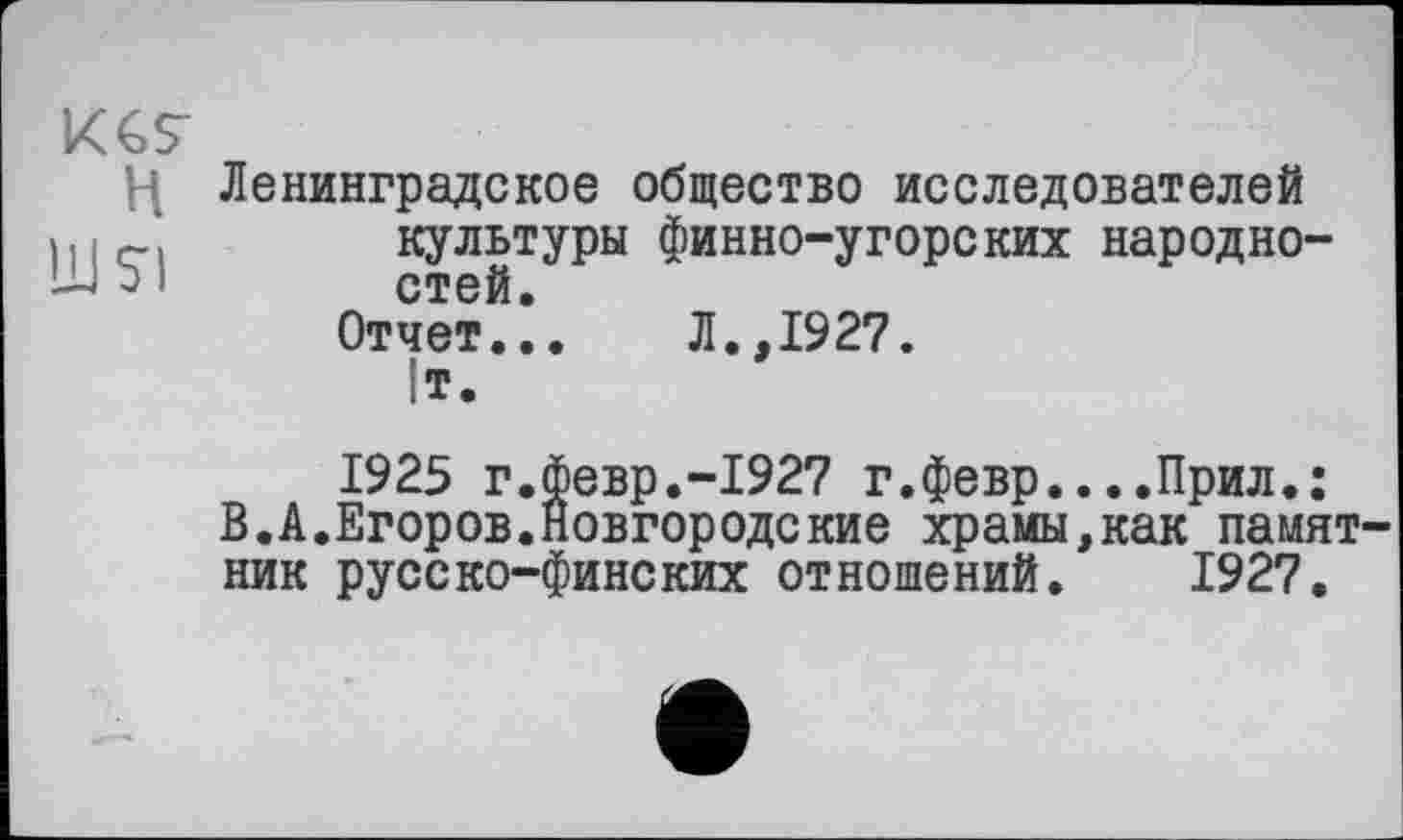 ﻿Ц Ленинградское общество исследователей культуры финно-угорских народно-э 1 стей.
Отчет... Л.,1927. ІТ.
1925 г.Февр.-1927 г.февр....Прил.;
В.А.Егоров.Новгородские храмы,как памят ник русско-финских отношений. 1927.